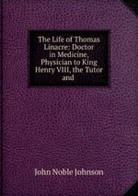 The Life of Thomas Linacre: Doctor in Medicine, Physician to King Henry VIII, the Tutor and .