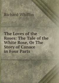 The Loves of the Roses: The Tale of the White Rose, Or The Story of Canace in Four Parts