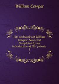 Life and works of William Cowper: Now First Completed by the Introduction of His "private .. 1