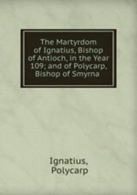 The Martyrdom of Ignatius, Bishop of Antioch, in the Year 109; and of Polycarp, Bishop of Smyrna .