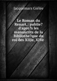 Le Roman du Renart,: publie? d`apre?s les manuscrits de la Bibliothe?que du roi des XIIJe, XIVe .