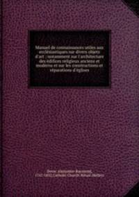 Manuel de connaissances utiles aux ecclesiastiques sur divers objets d`art : notamment sur l`architecture des edifices religieux anciens et moderns et sur les constructions et reparations d`eglises