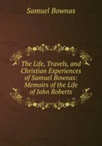 The Life, Travels, and Christian Experiences of Samuel Bownas: Memoirs of the Life of John Roberts