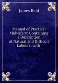 Manual of Practical Midwifery: Containing a Description of Natural and Difficult Labours, with .