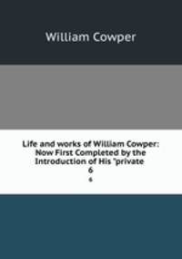 Life and works of William Cowper: Now First Completed by the Introduction of His "private .. 6