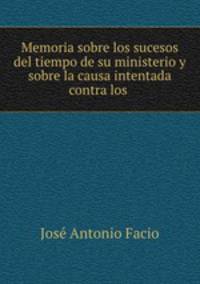 Memoria sobre los sucesos del tiempo de su ministerio y sobre la causa intentada contra los .