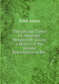 The Life and Times of Alexander Henderson: Giving a History of the Second Reformation of the .