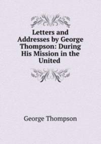 Letters and Addresses by George Thompson: During His Mission in the United .