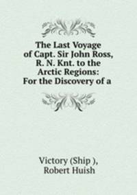 The Last Voyage of Capt. Sir John Ross, R. N. Knt. to the Arctic Regions: For the Discovery of a .