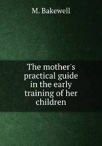 The mother`s practical guide in the early training of her children
