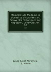 Mmoires de Madame la duchesse d`Abrants: ou Souvenirs historiques sur Napolon, la Rvolution .. 10