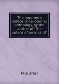 The mourner`s solace: a devotional anthology, by the author of `The solace of an invalid`.