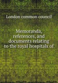 Memoranda, references and documents relating to the royal hospitals of the city London