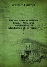 Life and works of William Cowper: Now First Completed by the Introduction of His "private .. 2