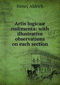 Artis logica? rudimenta: with illustrative observations on each section