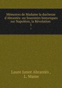 Mmoires de Madame la duchesse d`Abrants: ou Souvenirs historiques sur Napolon, la Rvolution .. 1