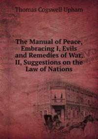 The Manual of Peace, Embracing I, Evils and Remedies of War, II, Suggestions on the Law of Nations
