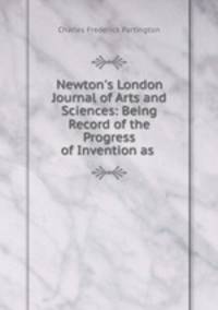 Newton`s London Journal of Arts and Sciences: Being Record of the Progress of Invention as .