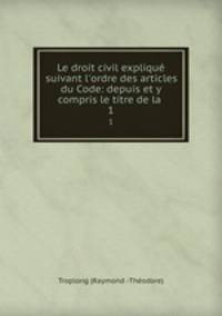 Le droit civil expliqu suivant l`ordre des articles du Code: depuis et y compris le titre de la .. 1