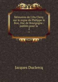Mmoires de J.Du Clerq: sur le regne de Philippe le Bon, Duc de Bourgogne / publis pour la .. 2