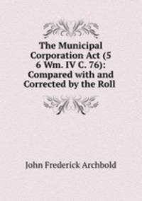 The Municipal Corporation Act (5 & 6 Wm. IV C. 76): Compared with and Corrected by the Roll .