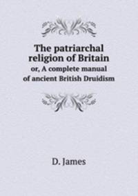 The patriarchal religion of Britain. or, A complete manual of ancient British Druidism