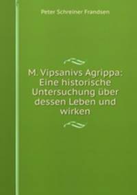M. Vipsanivs Agrippa. Eine historische Untersuchung uber dessen Leben und Wirken