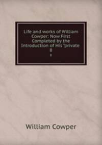 Life and works of William Cowper: Now First Completed by the Introduction of His "private .. 8