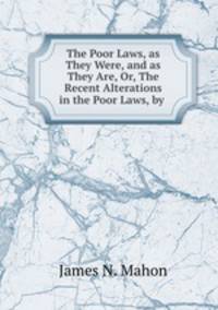 The Poor Laws, as They Were, and as They Are, Or, The Recent Alterations in the Poor Laws, by .