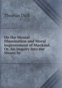 On the Mental Illumination and Moral Improvement of Mankind, Or, An Inquiry Into the Means by .