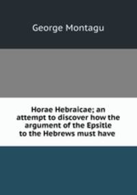 Horae Hebraicae; an attempt to discover how the argument of the Epsitle to the Hebrews must have .