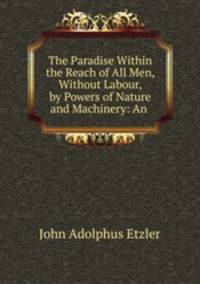 The Paradise Within the Reach of All Men, Without Labour, by Powers of Nature and Machinery: An .