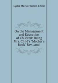 On the Management and Education of Children: Being Mrs. Child`s "Mother`s Book" Rev., and .