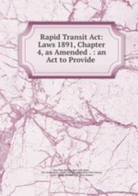 Rapid Transit Act: Laws 1891, Chapter 4, as Amended . : an Act to Provide .