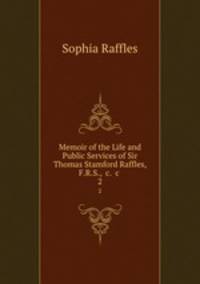 Memoir of the Life and Public Services of Sir Thomas Stamford Raffles, F.R.S., &c. &c .. 2