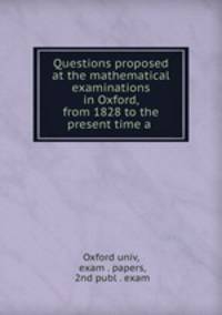 Questions proposed at the mathematical examinations in Oxford, from 1828 to the present time a .