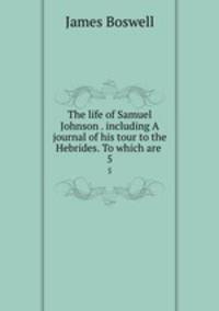 The life of Samuel Johnson . including A journal of his tour to the Hebrides. To which are .. 5