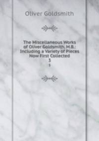 The Miscellaneous Works of Oliver Goldsmith, M.B.: Including a Variety of Pieces Now First Collected. 3