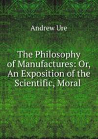 The Philosophy of Manufactures: Or, An Exposition of the Scientific, Moral .