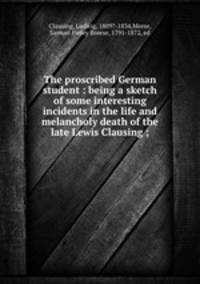The proscribed German student : being a sketch of some interesting incidents in the life and melancholy death of the late Lewis Clausing ;