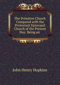 The Primitive Church Compared with the Protestant Episcopal Church of the Present Day: Being an .
