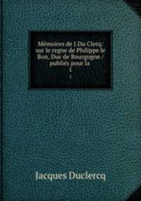 Mmoires de J.Du Clerq: sur le regne de Philippe le Bon, Duc de Bourgogne / publis pour la .. 1