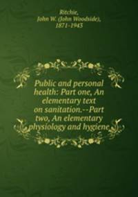 Public and personal health: Part one, An elementary text on sanitation.--Part two, An elementary physiology and hygiene