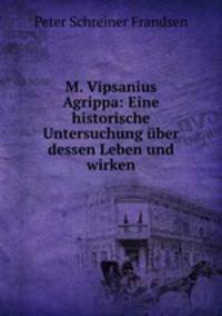 M. Vipsanius Agrippa. Eine historische Untersuchung uber dessen Leben und Wirken