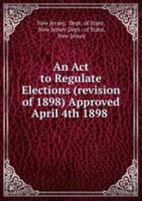 An Act to Regulate Elections (revision of 1898) Approved April 4th 1898 .
