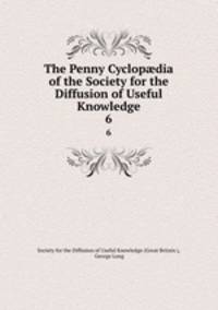 The Penny Cyclopdia of the Society for the Diffusion of Useful Knowledge. 6