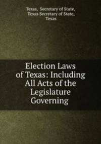 Election Laws of Texas: Including All Acts of the Legislature Governing .