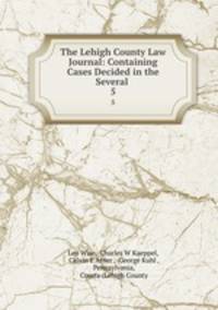 The Lehigh County Law Journal: Containing Cases Decided in the Several .. 5