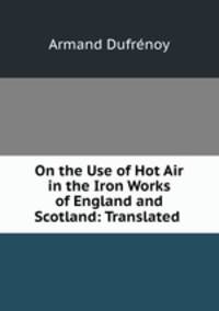 On the Use of Hot Air in the Iron Works of England and Scotland: Translated .