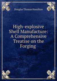 High-explosive Shell Manufacture: A Comprehensive Treatise on the Forging .